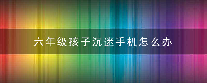 六年级孩子沉迷手机怎么办 六年级孩子沉迷手机怎处理